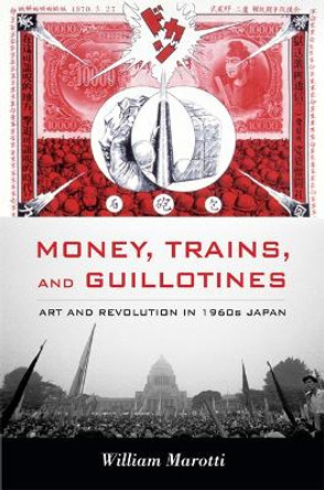 Money, Trains, and Guillotines: Art and Revolution in 1960s Japan by William Marotti 9780822349808