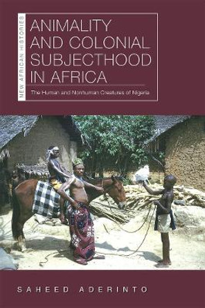 Animality and Colonial Subjecthood in Africa: The Human and Nonhuman Creatures of Nigeria by Saheed Aderinto 9780821424766