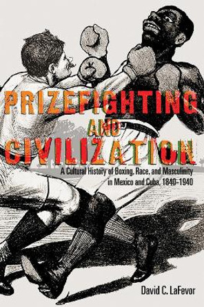 Prizefighting and Civilization: A Cultural History of Boxing, Race, and Masculinity in Mexico and Cuba, 1840-1940 by David C. LaFevor 9780826361585