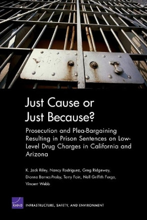 Just Cause or Just Because?: Prosecution and Plea-bargaining Resulting in Prison Sentences on Low-level Drug Charges in California and Arizona by K Jack Riley 9780833037787