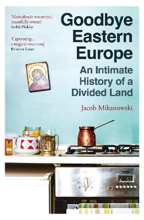 Goodbye Eastern Europe: An Intimate History of a Divided Land by Jacob Mikanowski 9780861547326