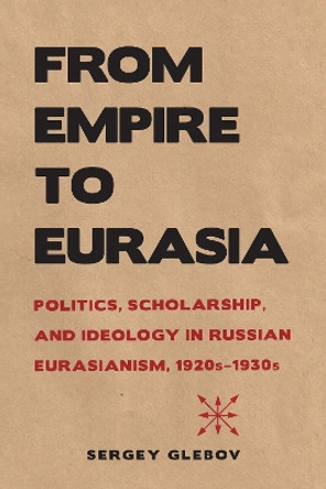 From Empire to Eurasia: Politics, Scholarship, and Ideology in Russian Eurasianism, 1920s-1930s by Sergey Glebov 9780875807508