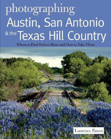 Photographing Austin, San Antonio and the Texas Hill Country: Where to Find Perfect Shots and How to Take Them by Laurence Parent 9780881509410