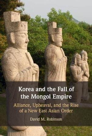 Korea and the Fall of the Mongol Empire: Alliance, Upheaval, and the Rise of a New East Asian Order by David M. Robinson