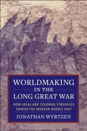 Worldmaking in the Long Great War: How Local and Colonial Struggles Shaped the Modern Middle East by Jonathan Wyrtzen