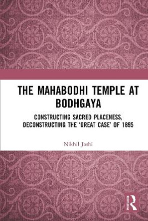 The Mahabodhi Temple at Bodhgaya: Constructing Sacred Placeness, Deconstructing the ‘Great Case’ of 1895 by Nikhil Joshi 9781032654317