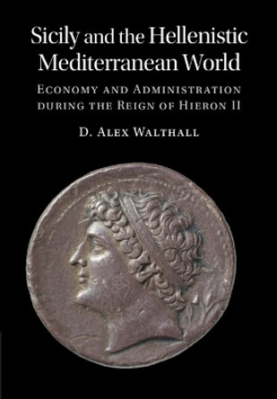 Sicily and the Hellenistic Mediterranean World: Economy and Administration during the Reign of Hieron II by D. Alex Walthall 9781316511053