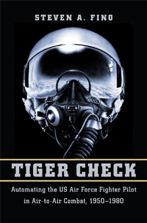 Tiger Check: Automating the US Air Force Fighter Pilot in Air-to-Air Combat, 1950-1980 by Steven A. Fino 9781421423272
