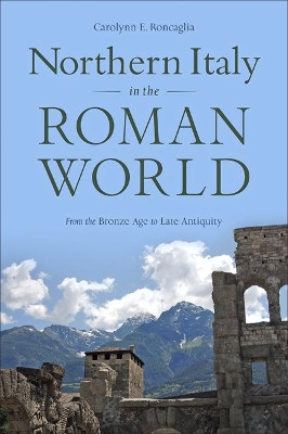 Northern Italy in the Roman World: From the Bronze Age to Late Antiquity by Carolynn E. Roncaglia 9781421425191