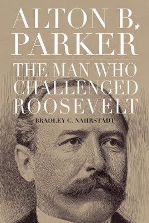 Alton B. Parker: The Man Who Challenged Roosevelt by Bradley C. Nahrstadt 9781438495972