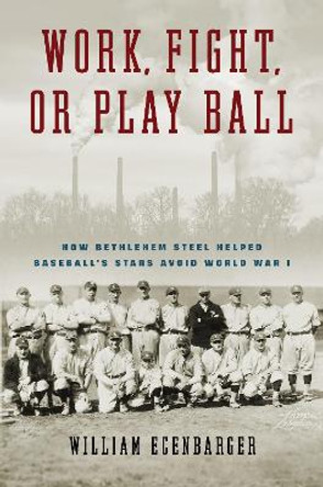 Work, Fight, or Play Ball: How Bethlehem Steel Helped Baseball's Stars Avoid World War I by William Ecenbarger 9781439925171