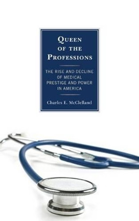 Queen of the Professions: The Rise and Decline of Medical Prestige and Power in America by Charles E. McClelland 9781442226302