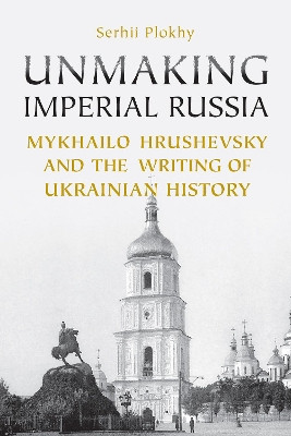 Unmaking Imperial Russia: Mykhailo Hrushevsky and the Writing of Ukrainian History by Serhii Plokhy 9781442628441