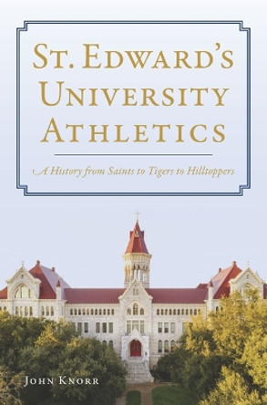 St. Edward's University Athletics: A History from Saints to Tigers to Hilltoppers by John Knorr 9781467156332