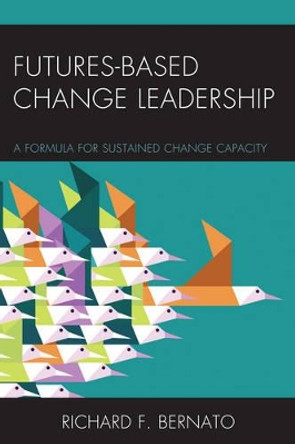 Futures Based Change Leadership: A Formula for Sustained Change Capacity by Richard Bernato 9781475822656