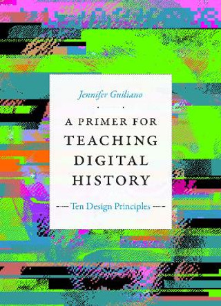 A Primer for Teaching Digital History: Ten Design Principles by Jennifer Guiliano 9781478015055
