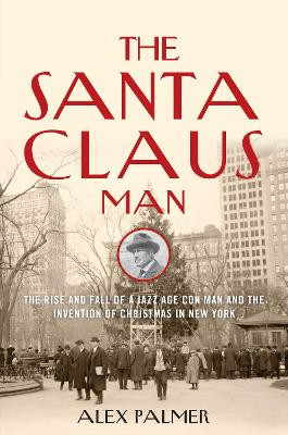 The Santa Claus Man: The Rise and Fall of a Jazz Age Con Man and the Invention of Christmas in New York by Alex Palmer 9781493008445