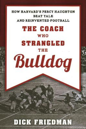 The Coach Who Strangled the Bulldog: How Harvard's Percy Haughton Beat Yale and Reinvented Football by Dick Friedman 9781493049097