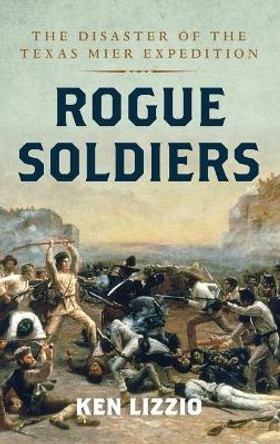 Rogue Soldiers: The Disaster of the Texas Mier Expedition by Ken Lizzio 9781493060474