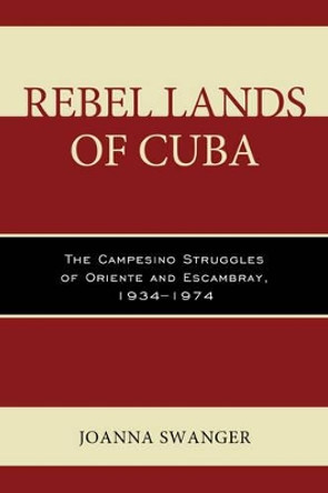 Rebel Lands of Cuba: The Campesino Struggles of Oriente and Escambray, 1934-1974 by Joanna Swanger 9781498506595