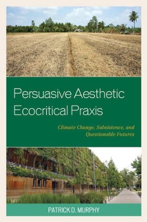 Persuasive Aesthetic Ecocritical Praxis: Climate Change, Subsistence, and Questionable Futures by Patrick D. Murphy 9781498514835