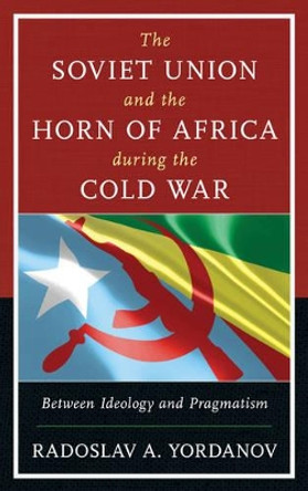 The Soviet Union and the Horn of Africa during the Cold War: Between Ideology and Pragmatism by Radoslav A. Yordanov 9781498529112