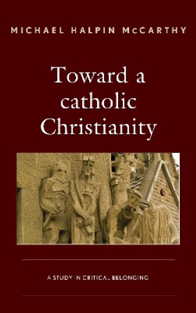 Toward a catholic Christianity: A Study in Critical Belonging by Michael Halpin McCarthy 9781498538015