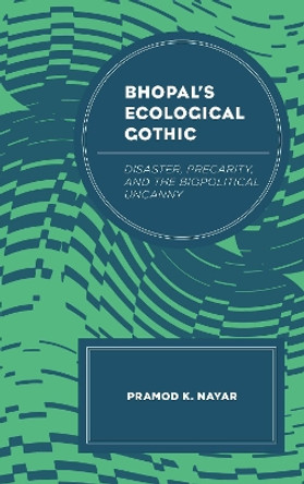 Bhopal's Ecological Gothic: Disaster, Precarity, and the Biopolitical Uncanny by Pramod K. Nayar 9781498540452