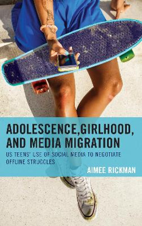 Adolescence, Girlhood, and Media Migration: US Teens' Use of Social Media to Negotiate Offline Struggles by Aimee Rickman 9781498553926