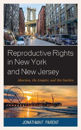 Reproductive Rights in New York and New Jersey: Abortion, the Empire, and the Garden by Jonathan F. Parent 9781498555531