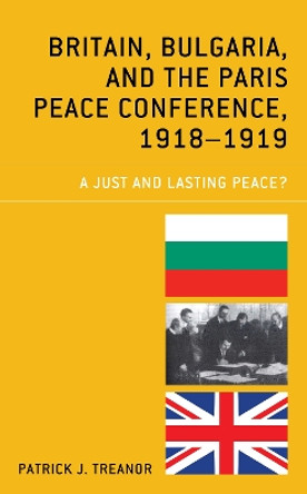 Britain, Bulgaria, and the Paris Peace Conference, 1918-1919: A Just and Lasting Peace? by Patrick J. Treanor 9781498585620