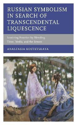 Russian Symbolism in Search of Transcendental Liquescence: Iconizing Emotion by Blending Time, Media, and the Senses by Anastasia Kostetskaya 9781498591829