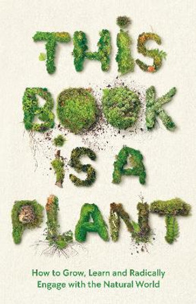 This Book is a Plant: How to Grow, Learn and Radically Engage with the Natural World by Wellcome Collection