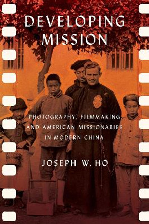 Developing Mission: Photography, Filmmaking, and American Missionaries in Modern China by Joseph W. Ho 9781501760945