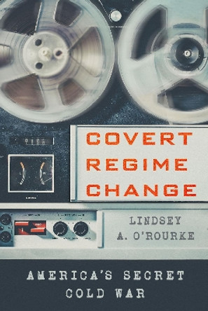 Covert Regime Change: America's Secret Cold War by Lindsey A. O'Rourke 9781501761737