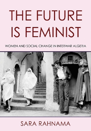 The Future Is Feminist: Women and Social Change in Interwar Algeria by Sara Rahnama 9781501772993