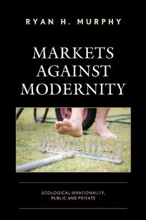 Markets against Modernity: Ecological Irrationality, Public and Private by Ryan H. Murphy