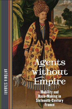 Agents without Empire: Mobility and Race-Making in Sixteenth-Century France by Antónia Szabari 9781531506667