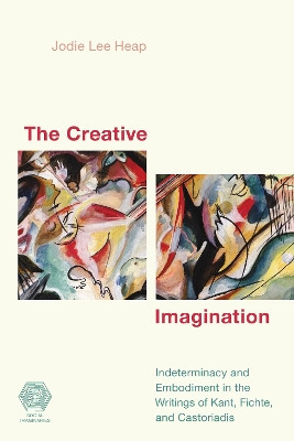 The Creative Imagination: Indeterminacy and Embodiment in the Writings of Kant, Fichte, and Castoriadis by Jodie Lee Heap 9781538144268