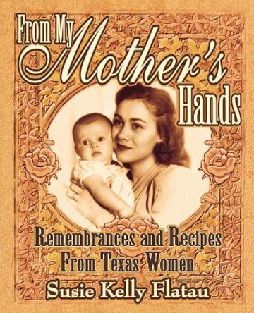 From My Mother's Hands: Remembrances and Recipes from Texas Women by Susie Kelly Flatau 9781556227868