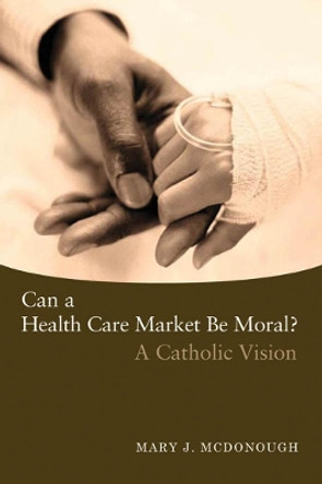 Can a Health Care Market Be Moral?: A Catholic Vision by Mary J. McDonough 9781589011571