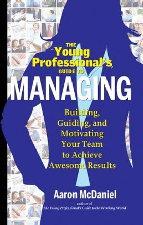 Young Professional's Guide to Managing: Building, Guiding, and Motivating Your Team to Achieve Awesome Results by Aaron McDaniel 9781601632548