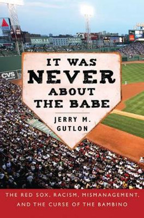 It Was Never about the Babe: The Red Sox, Racism, Mismanagement, and the Curse of the Bambino by Jerry M. Gutlon 9781602393493