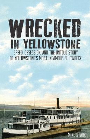 Wrecked in Yellowstone: Greed, Obsession and the Untold Story of Yellowstone's Most Infamous Shipwreck by Mike Stark 9781606390948