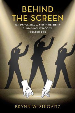 Behind the Screen: Tap Dance, Race, and Invisibility During Hollywood's Golden Age by Brynn W. Shiovitz