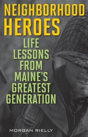Neighborhood Heroes: Life Lessons from Maine's Greatest Generation by Morgan Rielly 9781608932634