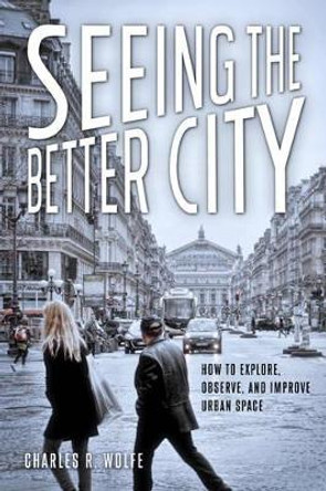 Seeing the Better City: How to Explore, Observe, and Improve Urban Space by Charles R. Wolfe 9781610917742