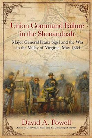 Union Command Failure in the Shenandoah: Major General Franz Sigel and the War in the Valley of Virginia, May 1864 by David Powell 9781611214345