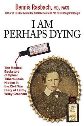 I am Perhaps Dying: The Medical Backstory of Spinal Tuberculosis Hidden in the Civil War Diary of Leroy Wiley Gresham by Dennis Rasbach 9781611214505