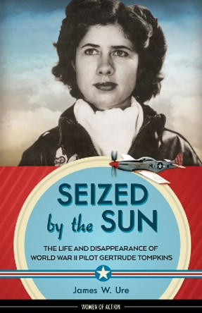 Seized by the Sun: The Life and Disappearance of World War II Pilot Gertrude Tompkins by James W. Ure 9781613735879